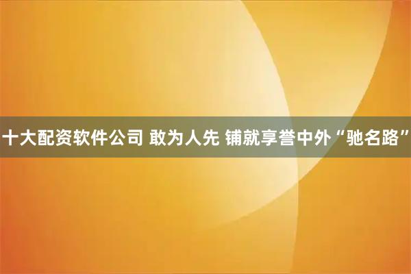 十大配资软件公司 敢为人先 铺就享誉中外“驰名路”