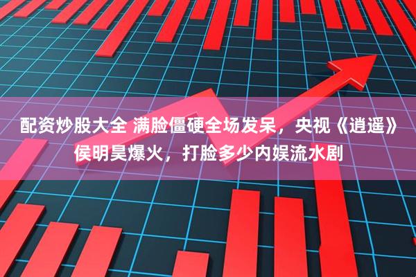 配资炒股大全 满脸僵硬全场发呆,央视《逍遥》侯明昊爆火,打脸多少内娱流水剧