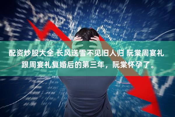 配资炒股大全 长风送雪不见旧人归 阮棠周宴礼 跟周宴礼复婚后的第三年，阮棠怀孕了。