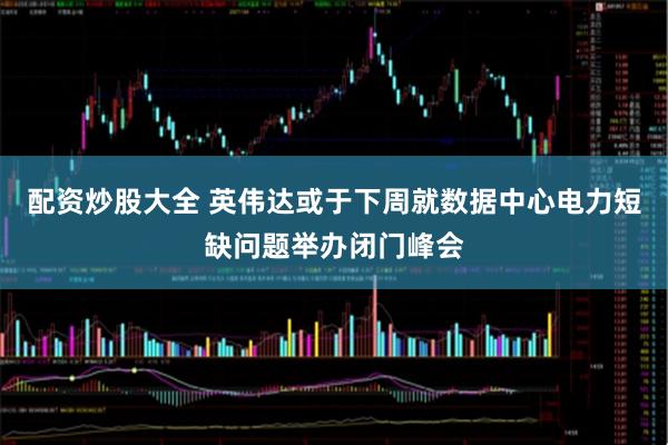 配资炒股大全 英伟达或于下周就数据中心电力短缺问题举办闭门峰会