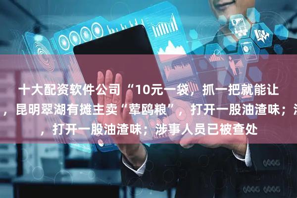 十大配资软件公司 “10元一袋,抓一把就能让海鸥站在手上吃”,昆明翠湖有摊主卖“荤鸥粮”,打开一股油渣味;涉事人员已被查处