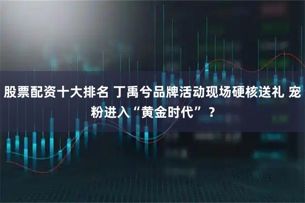 股票配资十大排名 丁禹兮品牌活动现场硬核送礼 宠粉进入“黄金时代” ？