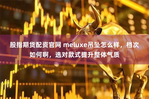 股指期货配资官网 meluxe吊坠怎么样，档次如何啊，选对款式提升整体气质