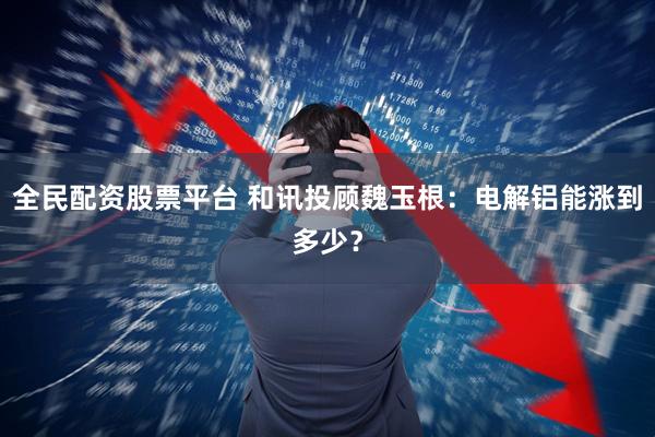 全民配资股票平台 和讯投顾魏玉根：电解铝能涨到多少？