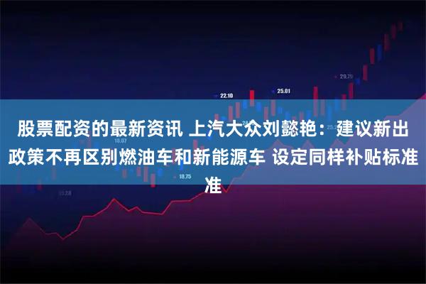 股票配资的最新资讯 上汽大众刘懿艳：建议新出政策不再区别燃油车和新能源车 设定同样补贴标准