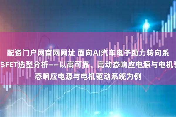 配资门户网官网网址 面向AI汽车电子助力转向系统的功率MOSFET选型分析——以高可靠、高动态响应电源与电机驱动系统为例