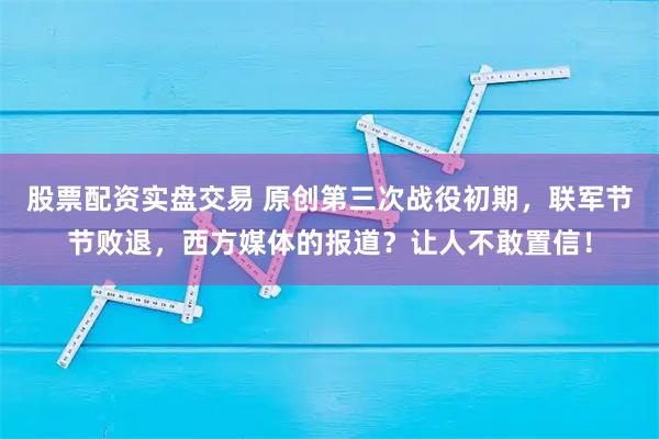 股票配资实盘交易 原创第三次战役初期,联军节节败退,西方媒体的报道?让人不敢置信!