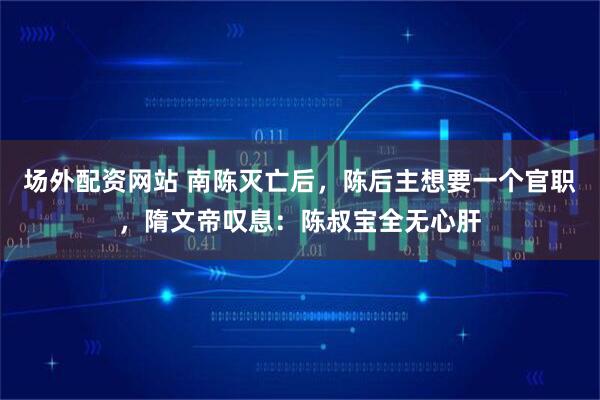 场外配资网站 南陈灭亡后,陈后主想要一个官职,隋文帝叹息:陈叔宝全无心肝