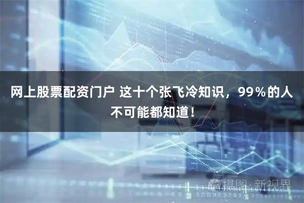 网上股票配资门户 这十个张飞冷知识，99％的人不可能都知道！