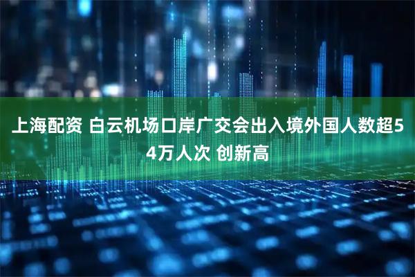 上海配资 白云机场口岸广交会出入境外国人数超54万人次 创新高