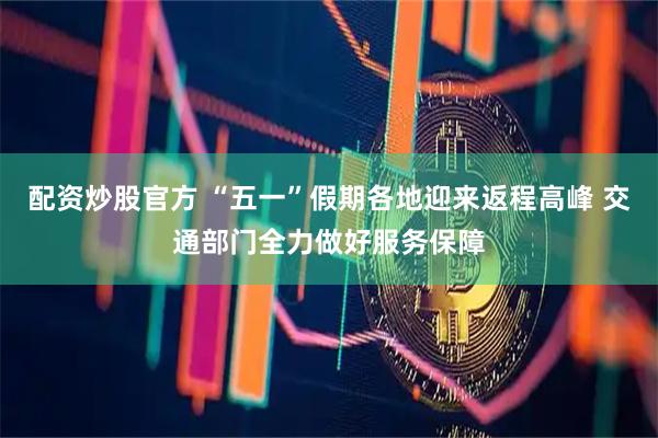 配资炒股官方 “五一”假期各地迎来返程高峰 交通部门全力做好服务保障